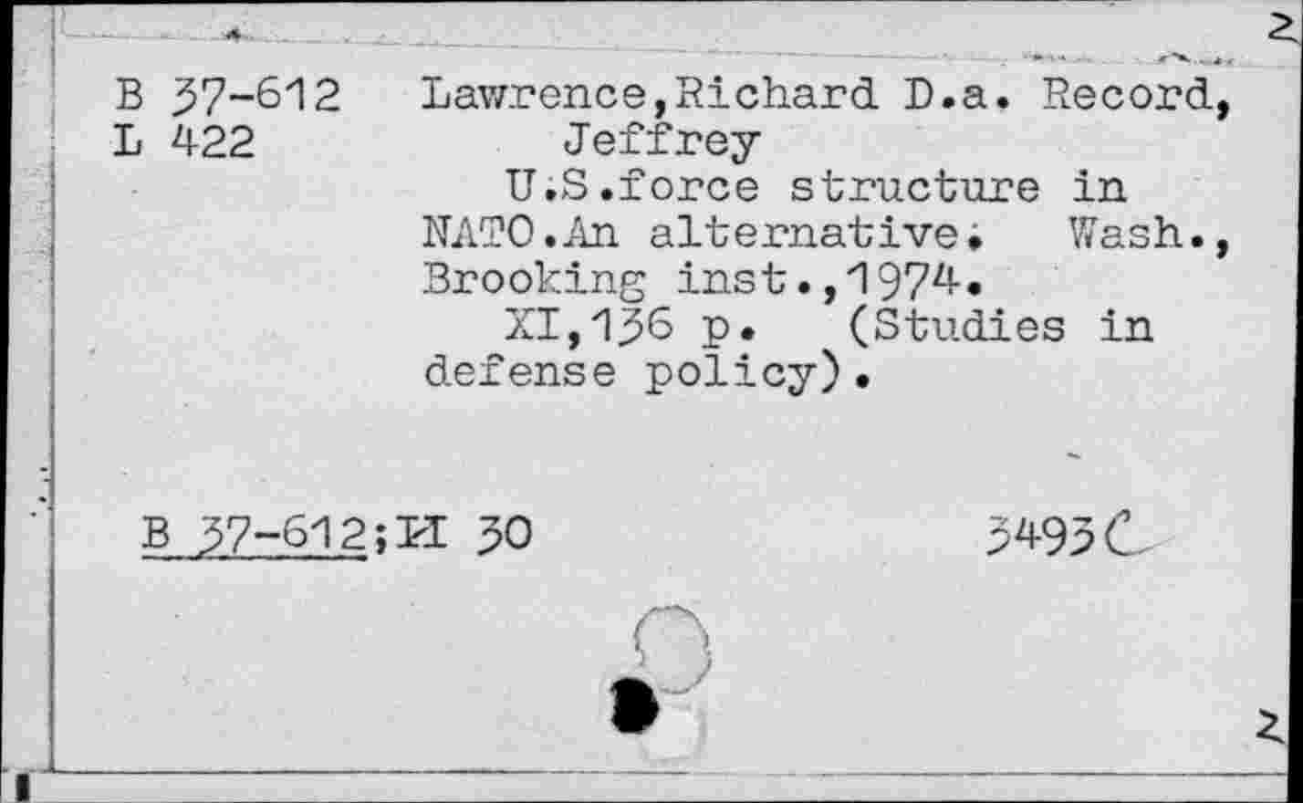 ﻿B 57-612
L 422
Lawrence,Richard D.a. Record, Jeffrey
U.S.force structure in
NATO.An alternative»	Wash.,
Brooking inst.,1974.
XI,156 p. (Studies in defense policy)•
B 57-612; LI 50
5495 c